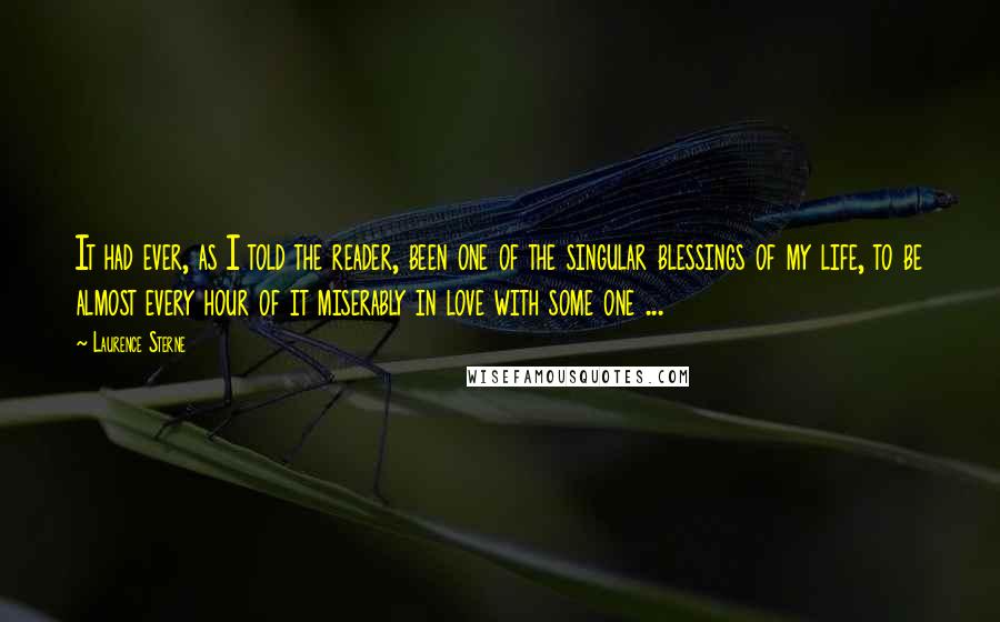 Laurence Sterne Quotes: It had ever, as I told the reader, been one of the singular blessings of my life, to be almost every hour of it miserably in love with some one ...