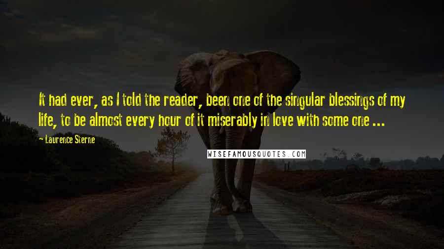 Laurence Sterne Quotes: It had ever, as I told the reader, been one of the singular blessings of my life, to be almost every hour of it miserably in love with some one ...