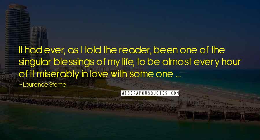 Laurence Sterne Quotes: It had ever, as I told the reader, been one of the singular blessings of my life, to be almost every hour of it miserably in love with some one ...