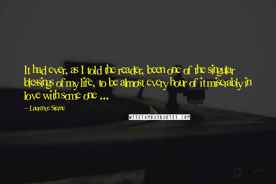 Laurence Sterne Quotes: It had ever, as I told the reader, been one of the singular blessings of my life, to be almost every hour of it miserably in love with some one ...