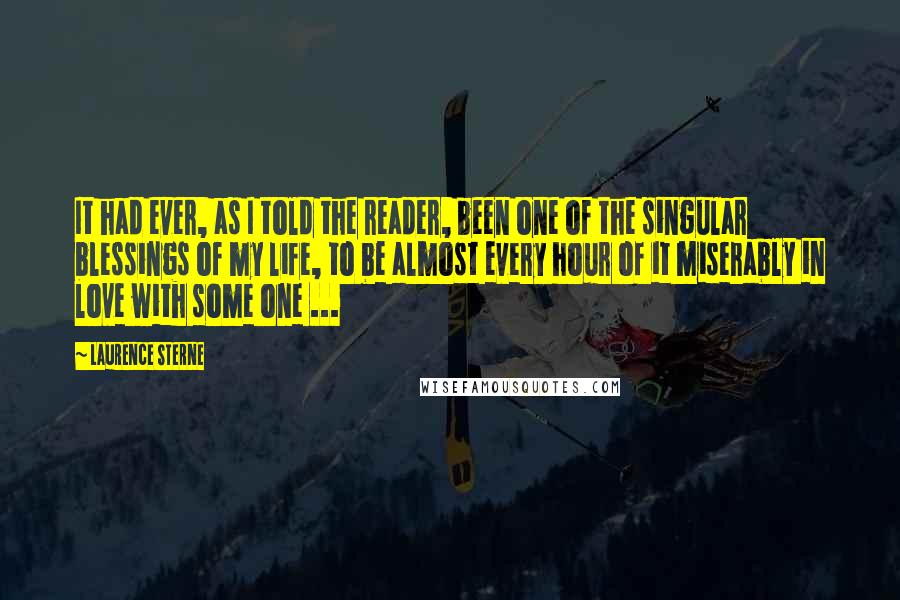 Laurence Sterne Quotes: It had ever, as I told the reader, been one of the singular blessings of my life, to be almost every hour of it miserably in love with some one ...