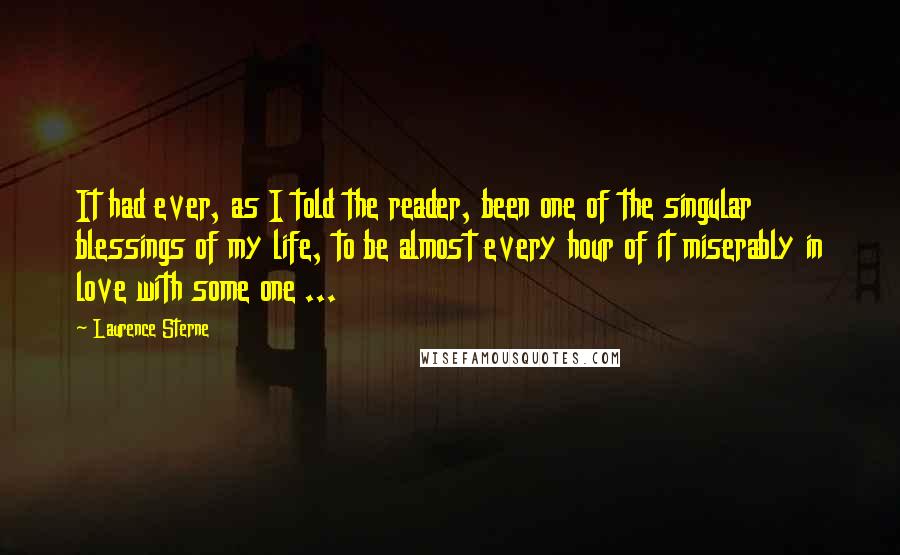 Laurence Sterne Quotes: It had ever, as I told the reader, been one of the singular blessings of my life, to be almost every hour of it miserably in love with some one ...