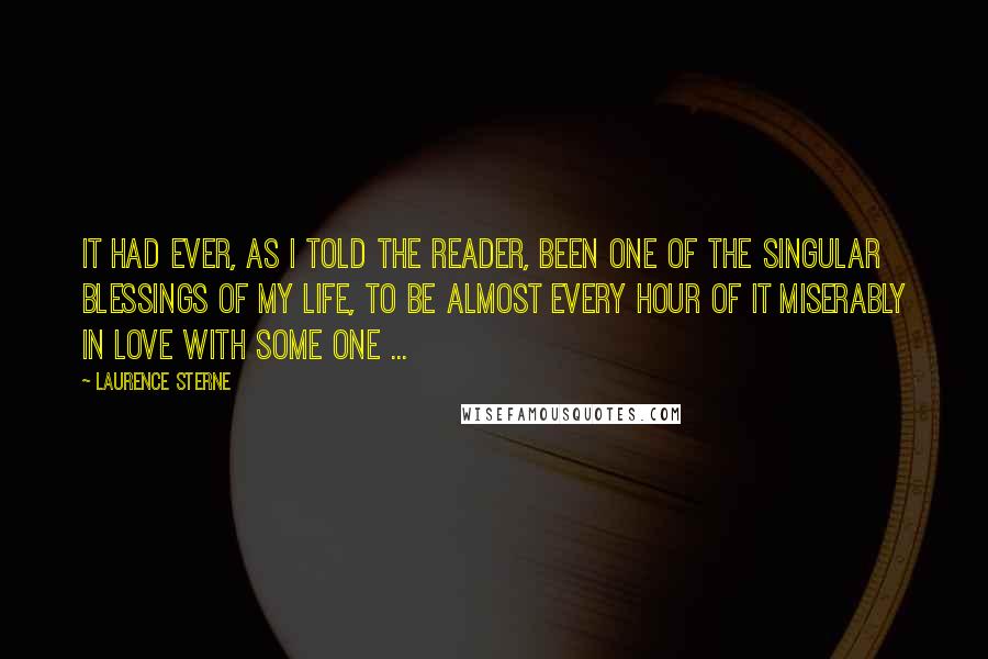 Laurence Sterne Quotes: It had ever, as I told the reader, been one of the singular blessings of my life, to be almost every hour of it miserably in love with some one ...