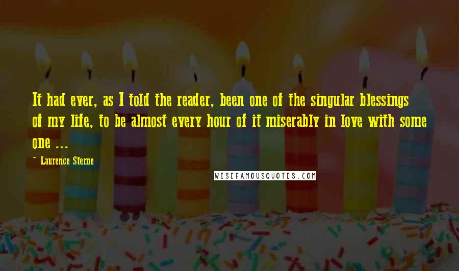 Laurence Sterne Quotes: It had ever, as I told the reader, been one of the singular blessings of my life, to be almost every hour of it miserably in love with some one ...