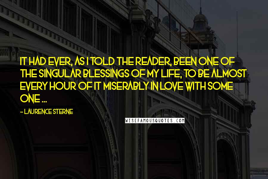 Laurence Sterne Quotes: It had ever, as I told the reader, been one of the singular blessings of my life, to be almost every hour of it miserably in love with some one ...