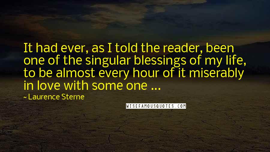 Laurence Sterne Quotes: It had ever, as I told the reader, been one of the singular blessings of my life, to be almost every hour of it miserably in love with some one ...