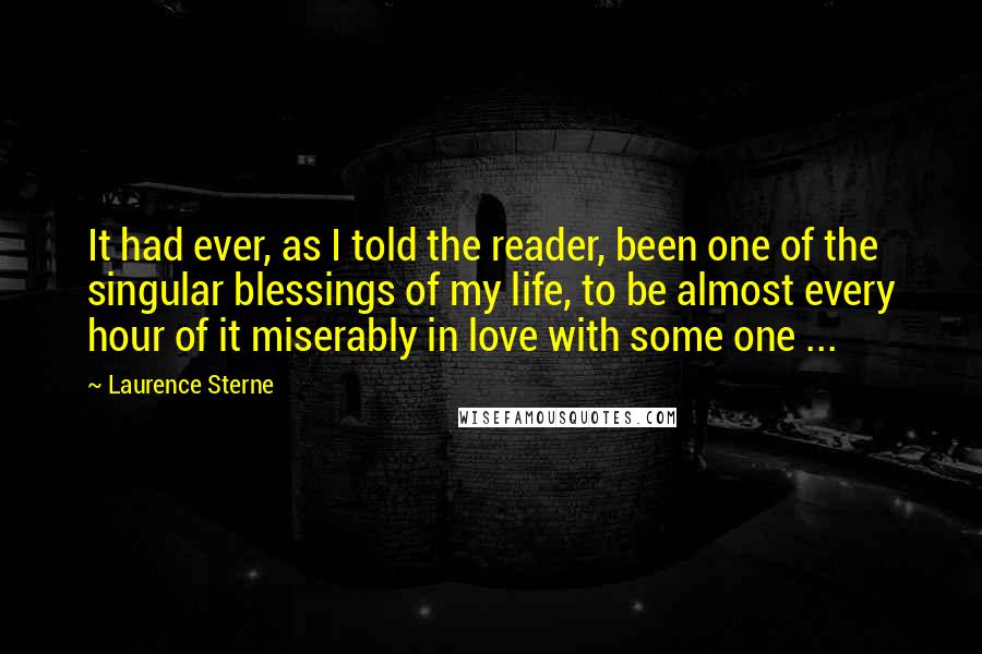 Laurence Sterne Quotes: It had ever, as I told the reader, been one of the singular blessings of my life, to be almost every hour of it miserably in love with some one ...