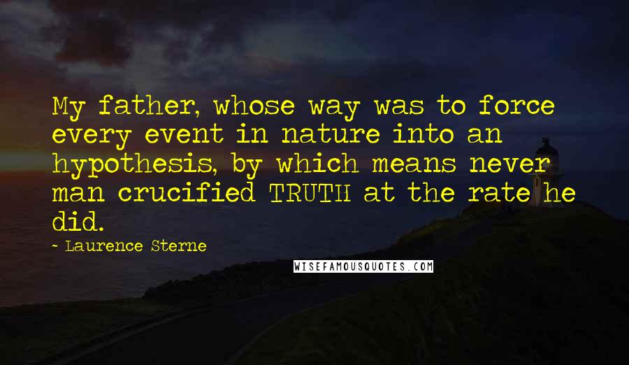 Laurence Sterne Quotes: My father, whose way was to force every event in nature into an hypothesis, by which means never man crucified TRUTH at the rate he did.