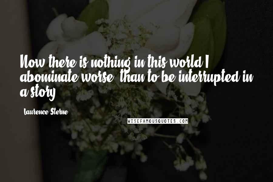 Laurence Sterne Quotes: Now there is nothing in this world I abominate worse, than to be interrupted in a story ...