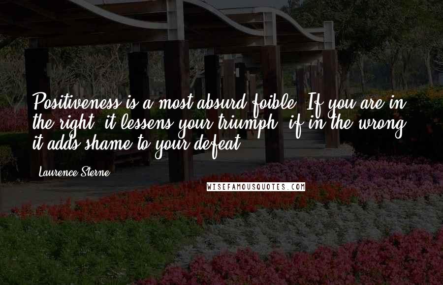 Laurence Sterne Quotes: Positiveness is a most absurd foible. If you are in the right, it lessens your triumph; if in the wrong, it adds shame to your defeat.