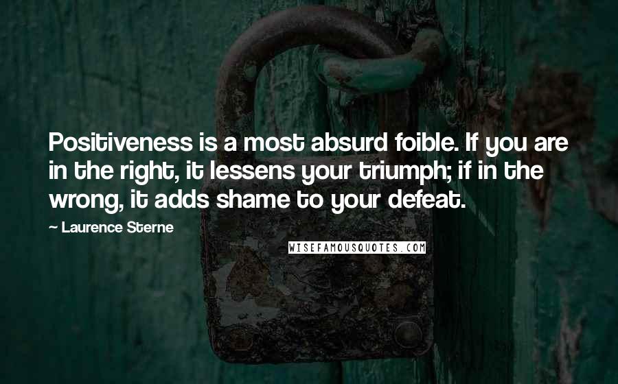 Laurence Sterne Quotes: Positiveness is a most absurd foible. If you are in the right, it lessens your triumph; if in the wrong, it adds shame to your defeat.