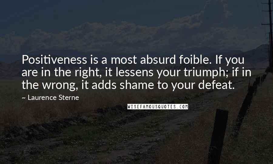 Laurence Sterne Quotes: Positiveness is a most absurd foible. If you are in the right, it lessens your triumph; if in the wrong, it adds shame to your defeat.