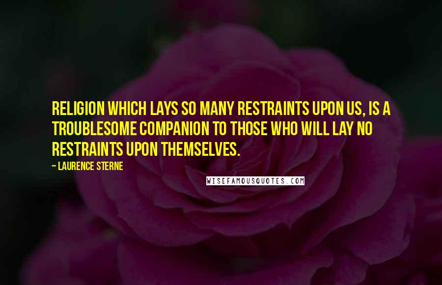 Laurence Sterne Quotes: Religion which lays so many restraints upon us, is a troublesome companion to those who will lay no restraints upon themselves.