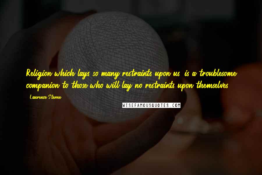 Laurence Sterne Quotes: Religion which lays so many restraints upon us, is a troublesome companion to those who will lay no restraints upon themselves.