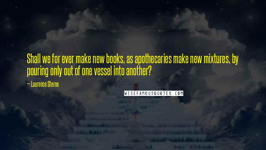 Laurence Sterne Quotes: Shall we for ever make new books, as apothecaries make new mixtures, by pouring only out of one vessel into another?