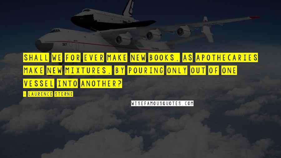 Laurence Sterne Quotes: Shall we for ever make new books, as apothecaries make new mixtures, by pouring only out of one vessel into another?