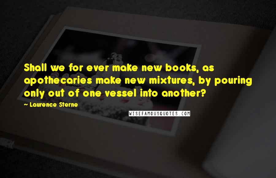 Laurence Sterne Quotes: Shall we for ever make new books, as apothecaries make new mixtures, by pouring only out of one vessel into another?