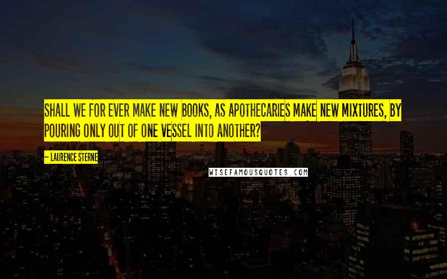 Laurence Sterne Quotes: Shall we for ever make new books, as apothecaries make new mixtures, by pouring only out of one vessel into another?