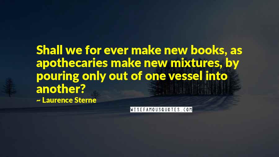 Laurence Sterne Quotes: Shall we for ever make new books, as apothecaries make new mixtures, by pouring only out of one vessel into another?