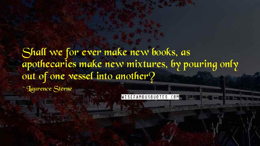 Laurence Sterne Quotes: Shall we for ever make new books, as apothecaries make new mixtures, by pouring only out of one vessel into another?