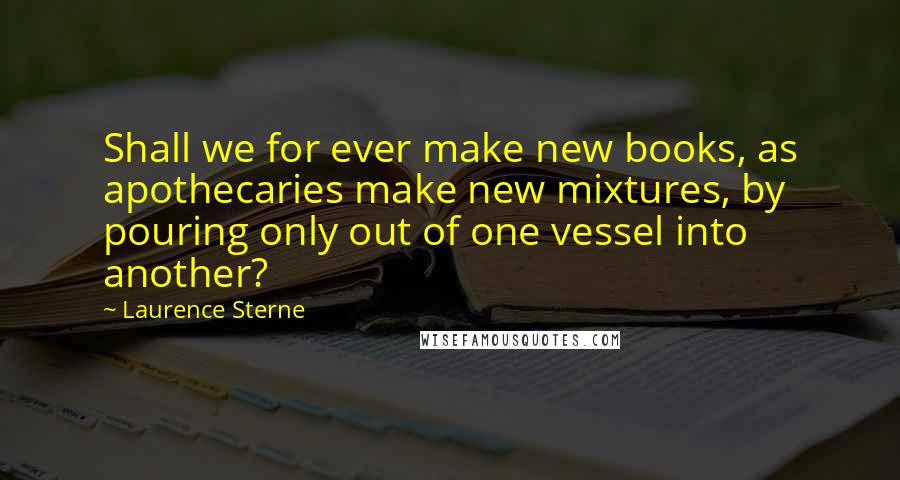 Laurence Sterne Quotes: Shall we for ever make new books, as apothecaries make new mixtures, by pouring only out of one vessel into another?