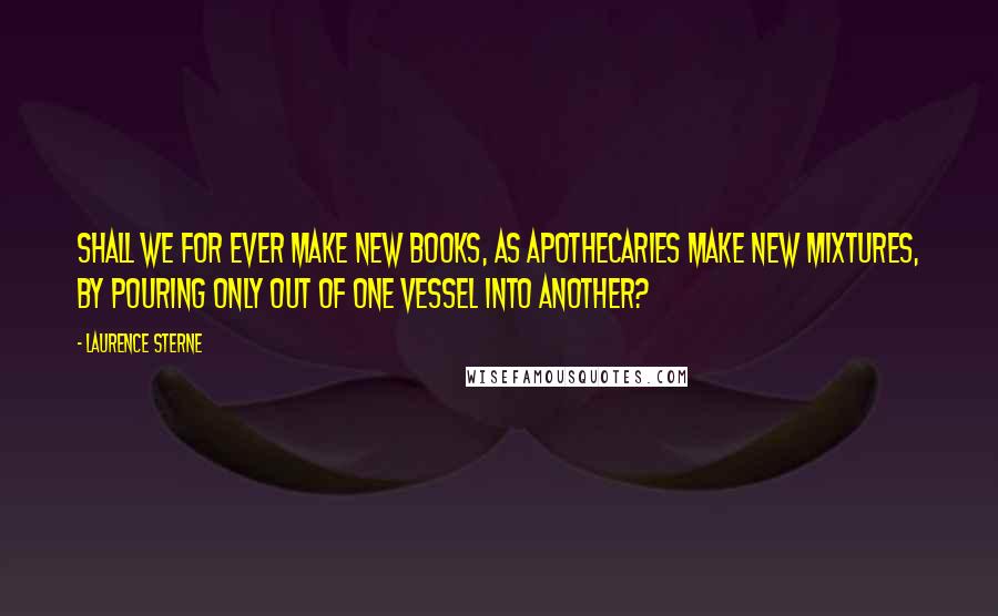 Laurence Sterne Quotes: Shall we for ever make new books, as apothecaries make new mixtures, by pouring only out of one vessel into another?