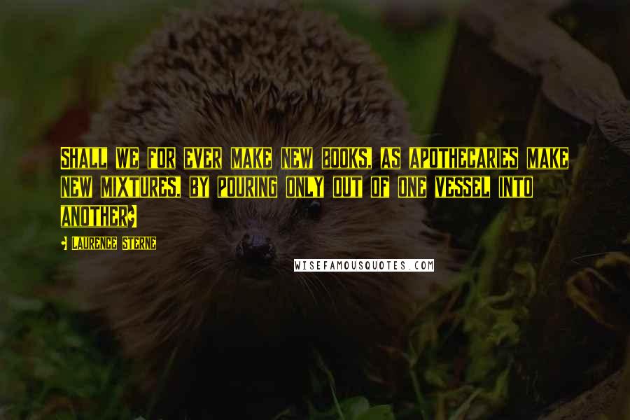 Laurence Sterne Quotes: Shall we for ever make new books, as apothecaries make new mixtures, by pouring only out of one vessel into another?