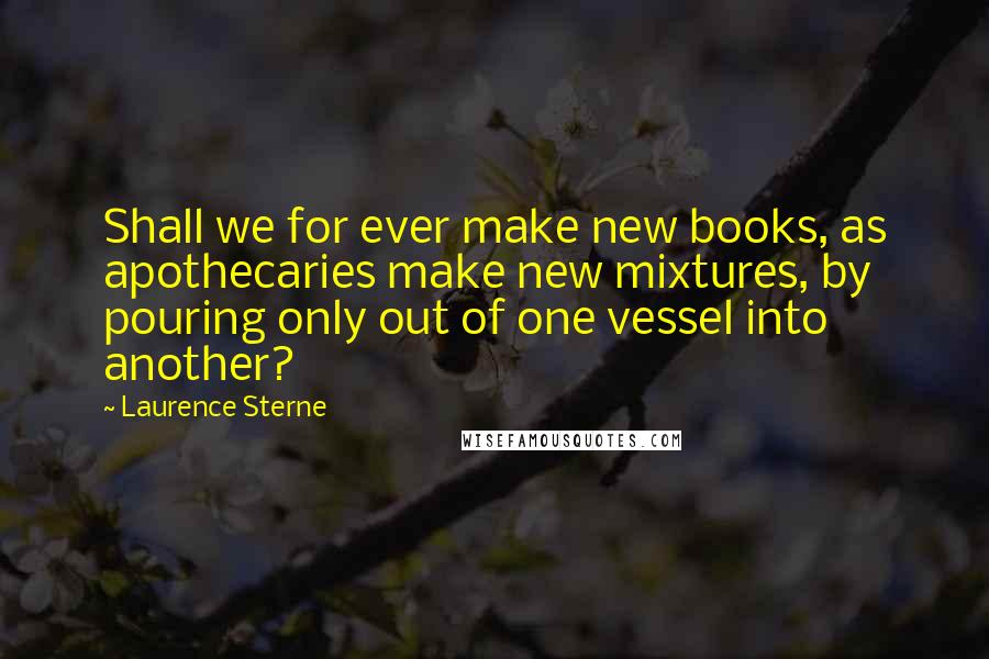 Laurence Sterne Quotes: Shall we for ever make new books, as apothecaries make new mixtures, by pouring only out of one vessel into another?