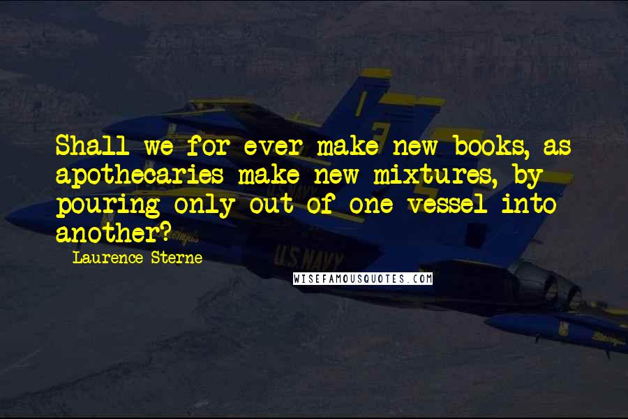 Laurence Sterne Quotes: Shall we for ever make new books, as apothecaries make new mixtures, by pouring only out of one vessel into another?