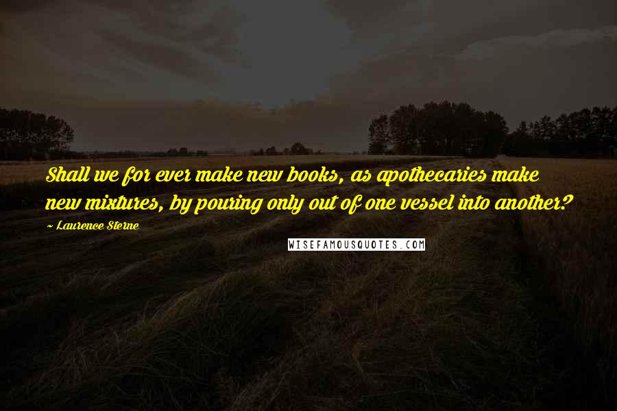 Laurence Sterne Quotes: Shall we for ever make new books, as apothecaries make new mixtures, by pouring only out of one vessel into another?