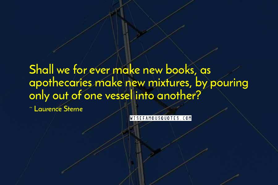 Laurence Sterne Quotes: Shall we for ever make new books, as apothecaries make new mixtures, by pouring only out of one vessel into another?