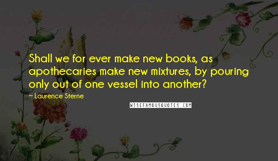 Laurence Sterne Quotes: Shall we for ever make new books, as apothecaries make new mixtures, by pouring only out of one vessel into another?