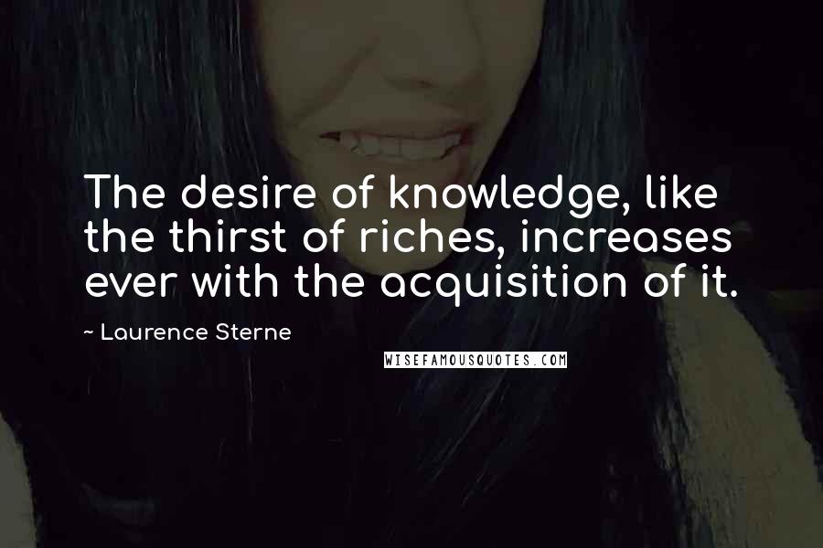 Laurence Sterne Quotes: The desire of knowledge, like the thirst of riches, increases ever with the acquisition of it.
