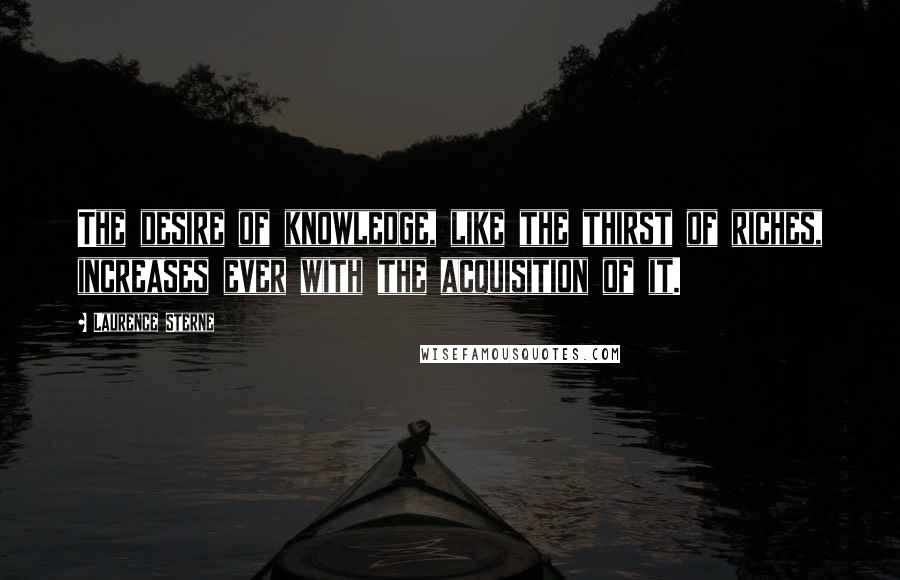 Laurence Sterne Quotes: The desire of knowledge, like the thirst of riches, increases ever with the acquisition of it.