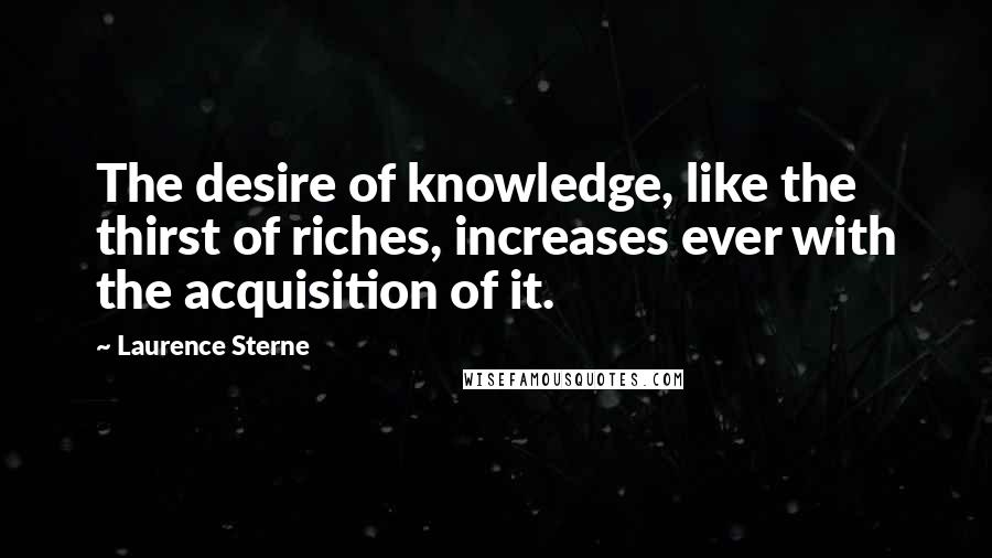 Laurence Sterne Quotes: The desire of knowledge, like the thirst of riches, increases ever with the acquisition of it.