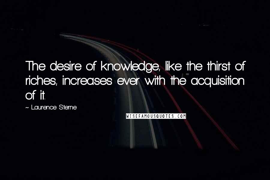 Laurence Sterne Quotes: The desire of knowledge, like the thirst of riches, increases ever with the acquisition of it.