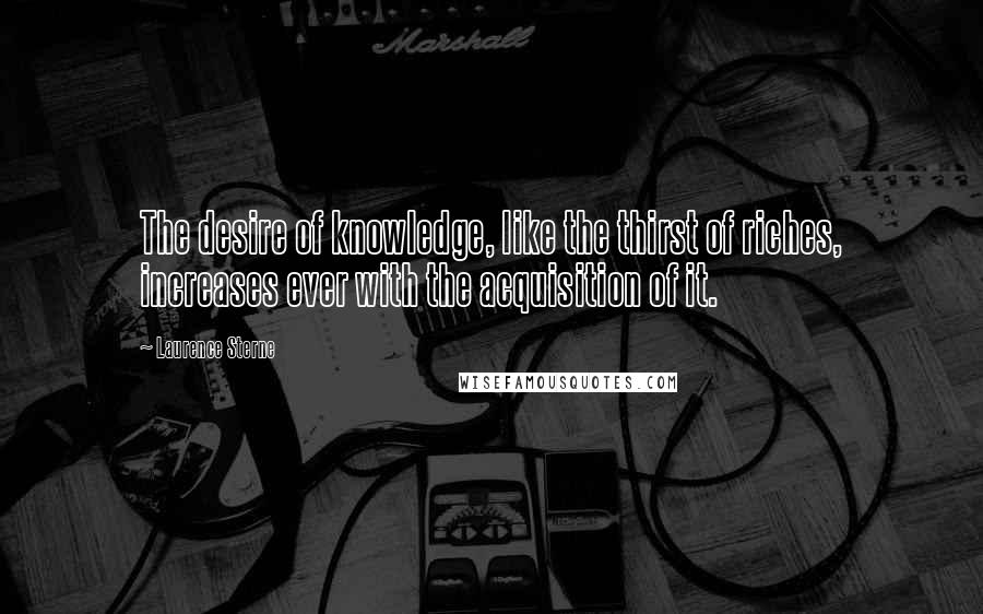 Laurence Sterne Quotes: The desire of knowledge, like the thirst of riches, increases ever with the acquisition of it.