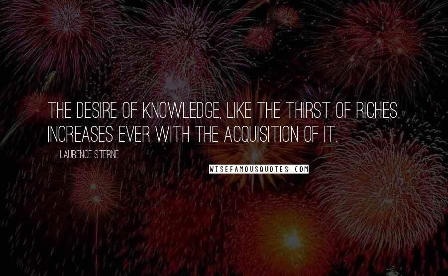 Laurence Sterne Quotes: The desire of knowledge, like the thirst of riches, increases ever with the acquisition of it.