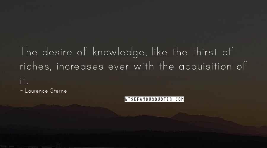Laurence Sterne Quotes: The desire of knowledge, like the thirst of riches, increases ever with the acquisition of it.