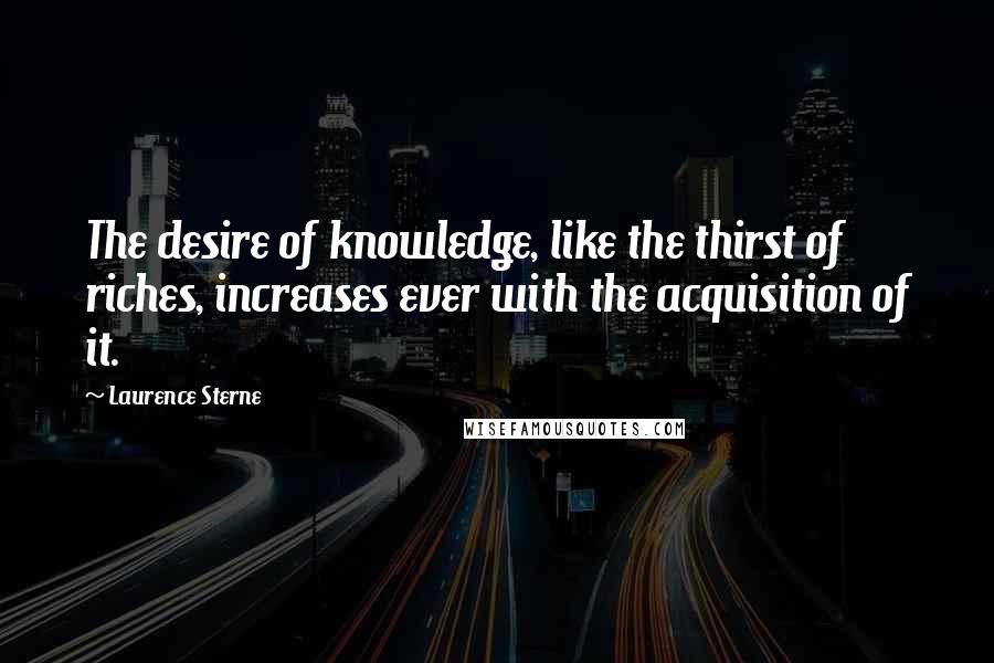 Laurence Sterne Quotes: The desire of knowledge, like the thirst of riches, increases ever with the acquisition of it.