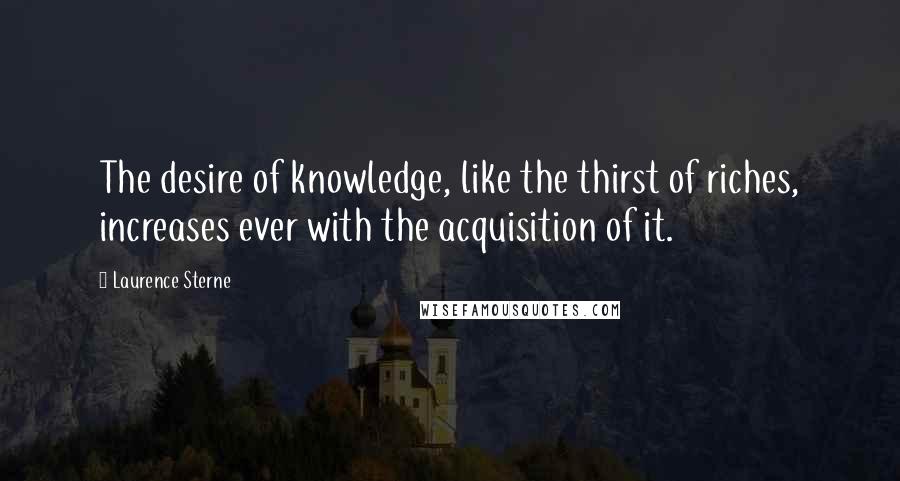 Laurence Sterne Quotes: The desire of knowledge, like the thirst of riches, increases ever with the acquisition of it.