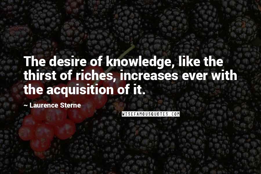 Laurence Sterne Quotes: The desire of knowledge, like the thirst of riches, increases ever with the acquisition of it.