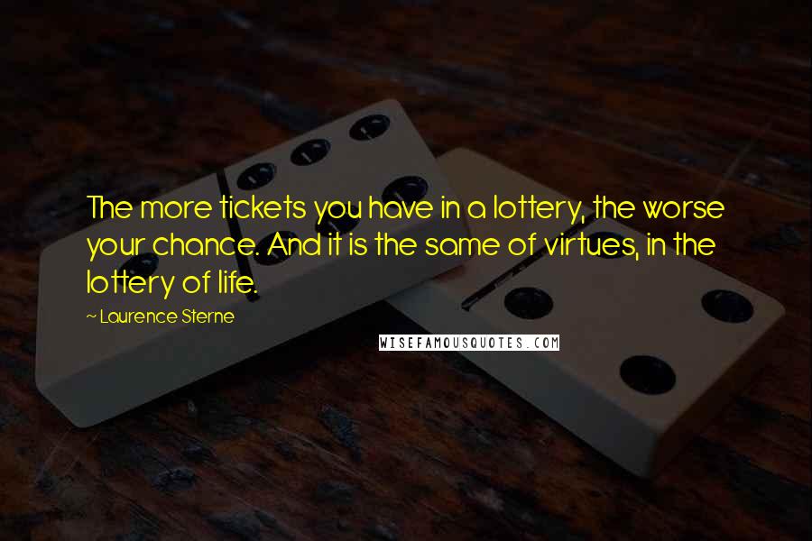 Laurence Sterne Quotes: The more tickets you have in a lottery, the worse your chance. And it is the same of virtues, in the lottery of life.