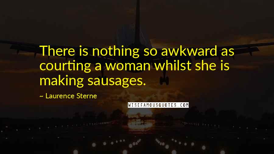 Laurence Sterne Quotes: There is nothing so awkward as courting a woman whilst she is making sausages.