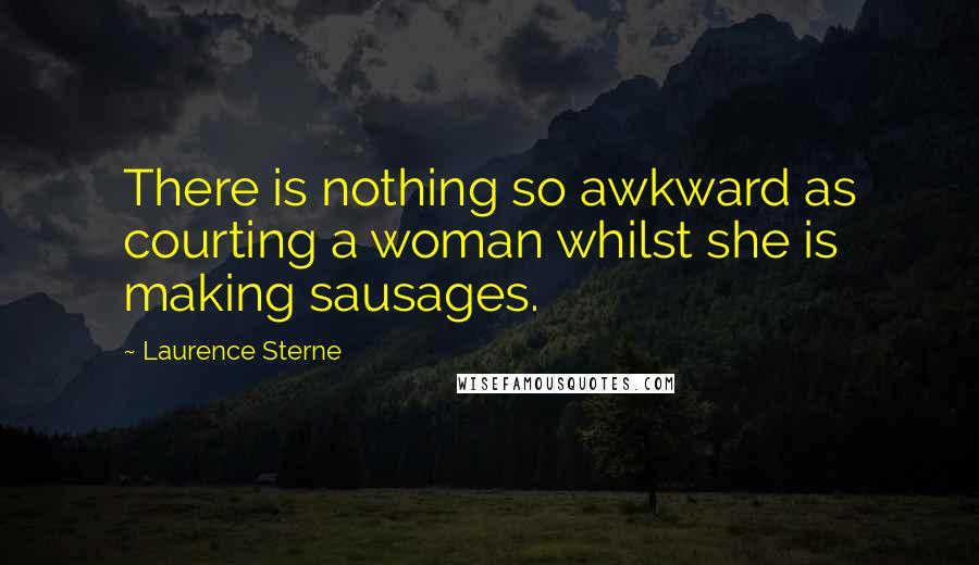 Laurence Sterne Quotes: There is nothing so awkward as courting a woman whilst she is making sausages.