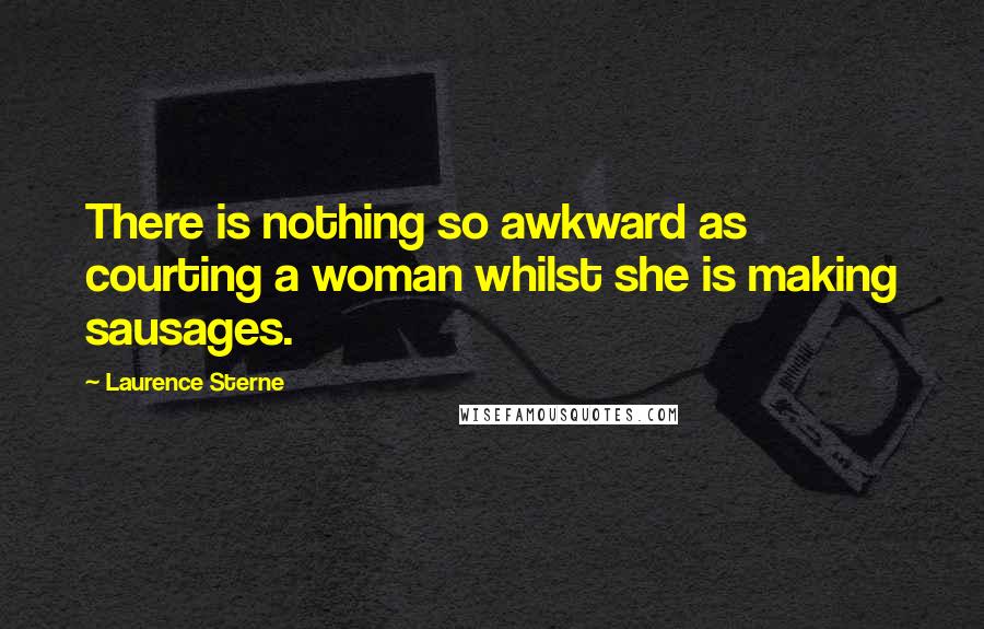 Laurence Sterne Quotes: There is nothing so awkward as courting a woman whilst she is making sausages.