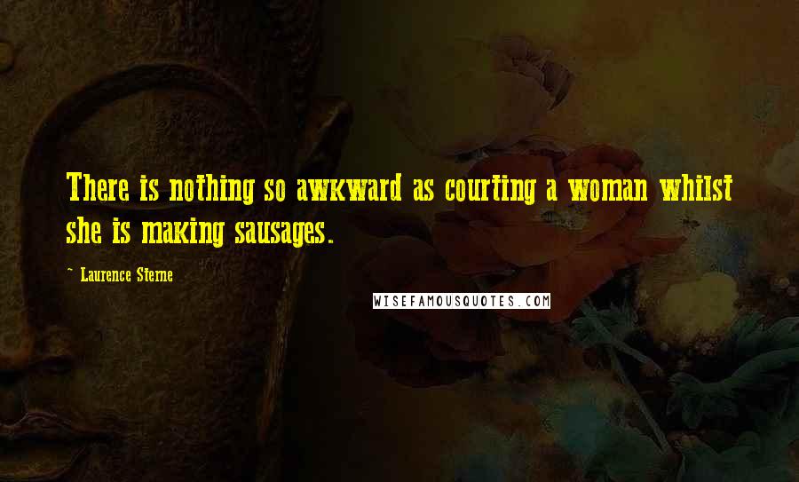 Laurence Sterne Quotes: There is nothing so awkward as courting a woman whilst she is making sausages.