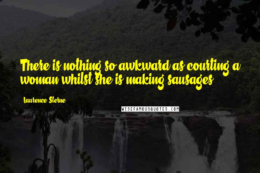 Laurence Sterne Quotes: There is nothing so awkward as courting a woman whilst she is making sausages.