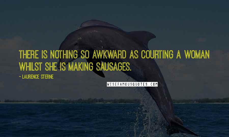 Laurence Sterne Quotes: There is nothing so awkward as courting a woman whilst she is making sausages.