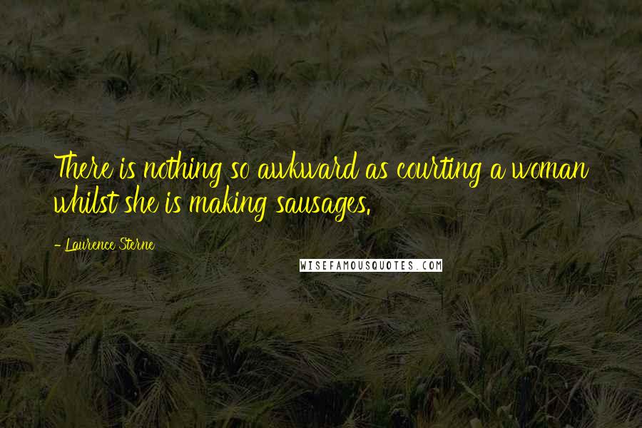 Laurence Sterne Quotes: There is nothing so awkward as courting a woman whilst she is making sausages.